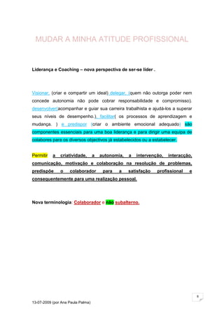 MUDAR A MINHA ATITUDE PROFISSIONAL


Liderança e Coaching – nova perspectiva de ser-se líder .




Visionar, (criar e compartir um ideal) delegar, (quem não outorga poder nem
concede autonomia não pode cobrar responsabilidade e compromisso).
desenvolver(acompanhar e guiar sua carreira trabalhista e ajudá-los a superar
seus níveis de desempenho.), facilitar( os processos de aprendizagem e
mudança. ) e predispor (criar o ambiente emocional adequado) são
componentes essenciais para uma boa liderança e para dirigir uma equipa de
colabores para os diversos objectivos já estabelecidos ou a estabelecer.


Permitir   a   criatividade,       a   autonomia,   a   intervenção,   interacção,
comunicação, motivação e colaboração na resolução de problemas,
predispõe      o    colaborador         para   a    satisfação   profissional   e
consequentemente para uma realização pessoal.




Nova terminologia: Colaborador e não subalterno.




                                                                                     6

13-07-2009 (por Ana Paula Palma)
 