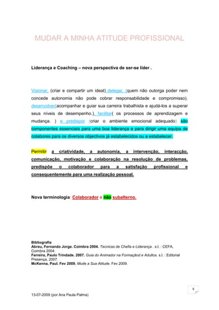 MUDAR A MINHA ATITUDE PROFISSIONAL


Liderança e Coaching – nova perspectiva de ser-se líder .




Visionar, (criar e compartir um ideal) delegar, (quem não outorga poder nem
concede autonomia não pode cobrar responsabilidade e compromisso).
desenvolver(acompanhar e guiar sua carreira trabalhista e ajudá-los a superar
seus níveis de desempenho.), facilitar( os processos de aprendizagem e
mudança. ) e predispor (criar o ambiente emocional adequado) são
componentes essenciais para uma boa liderança e para dirigir uma equipa de
colabores para os diversos objectivos já estabelecidos ou a estabelecer.


Permitir    a   criatividade,      a   autonomia,       a    intervenção,      interacção,
comunicação, motivação e colaboração na resolução de problemas,
predispõe       o     colaborador        para      a    satisfação       profissional       e
consequentemente para uma realização pessoal.




Nova terminologia: Colaborador e não subalterno.




Bibliografia
Abreu, Fernando Jorge. Coimbra 2004. Tecnicas de Chefia e Liderança . s.l. : CEFA,
Coimbra 2004.
Ferreira, Paulo Trindade. 2007. Guia do Animador na Formaçãod e Adultos. s.l. : Editorial
Presença, 2007.
McKenna, Paul. Fev 2009. Mude a Sua Atitude. Fev 2009.




                                                                                                6

13-07-2009 (por Ana Paula Palma)
 