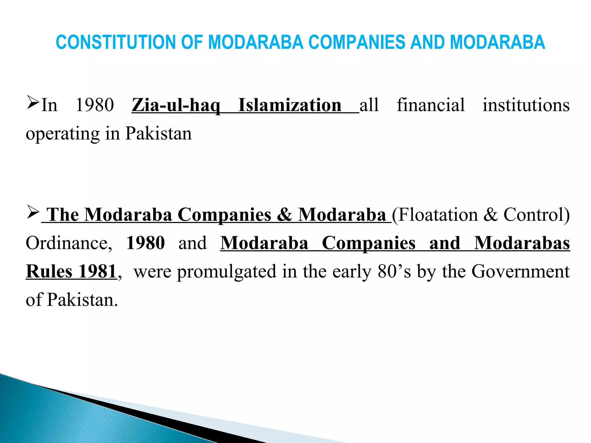 CONSTITUTION OF MODARABA COMPANIES AND MODARABA
In 1980 Zia-ul-haq Islamization all financial institutions
operating in Pakistan
 The Modaraba Companies & Modaraba (Floatation & Control)
Ordinance, 1980 and Modaraba Companies and Modarabas
Rules 1981, were promulgated in the early 80’s by the Government
of Pakistan.
 