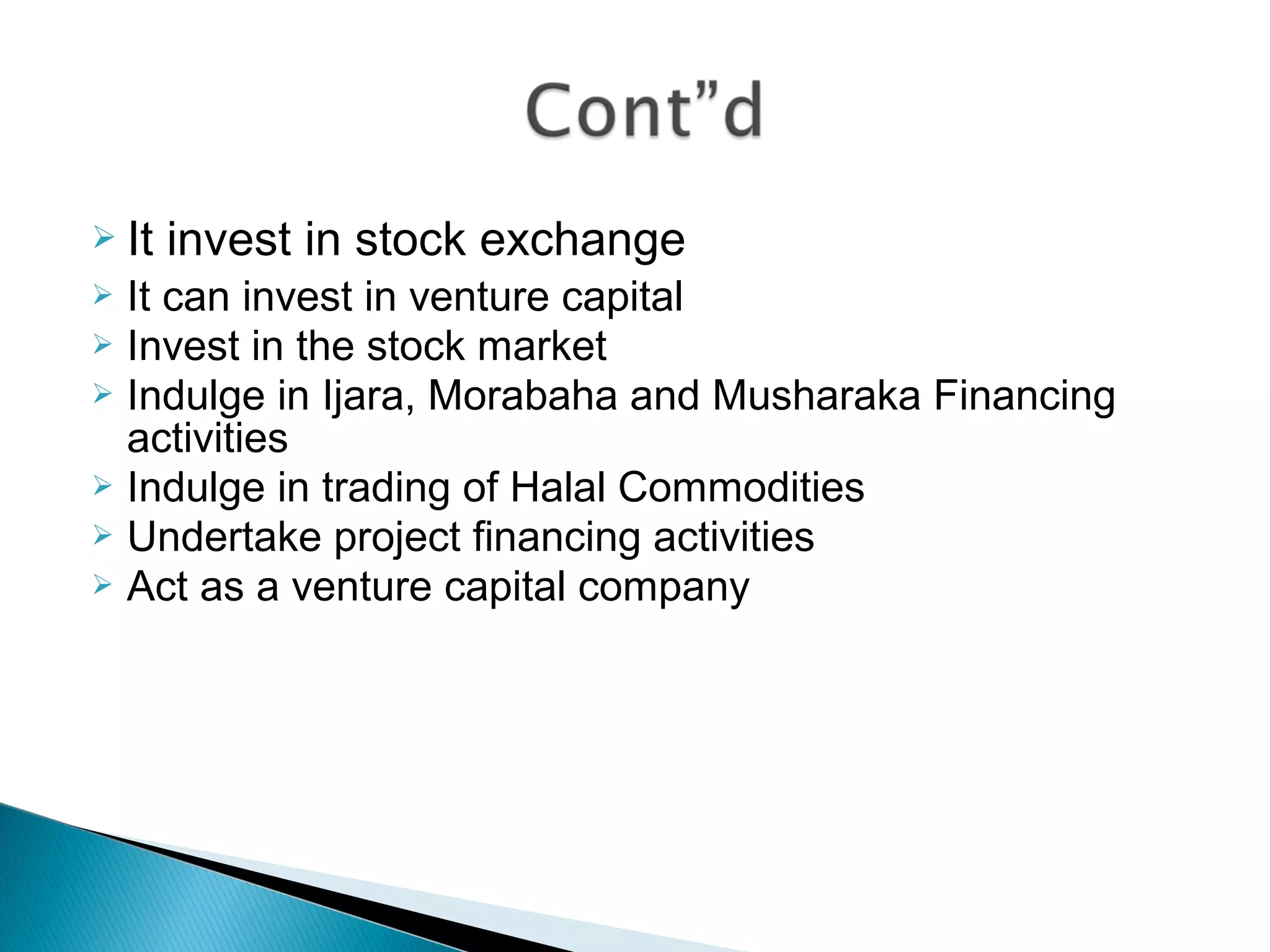  It invest in stock exchange
 It can invest in venture capital
 Invest in the stock market
 Indulge in Ijara, Morabaha and Musharaka Financing
activities
 Indulge in trading of Halal Commodities
 Undertake project financing activities
 Act as a venture capital company
 