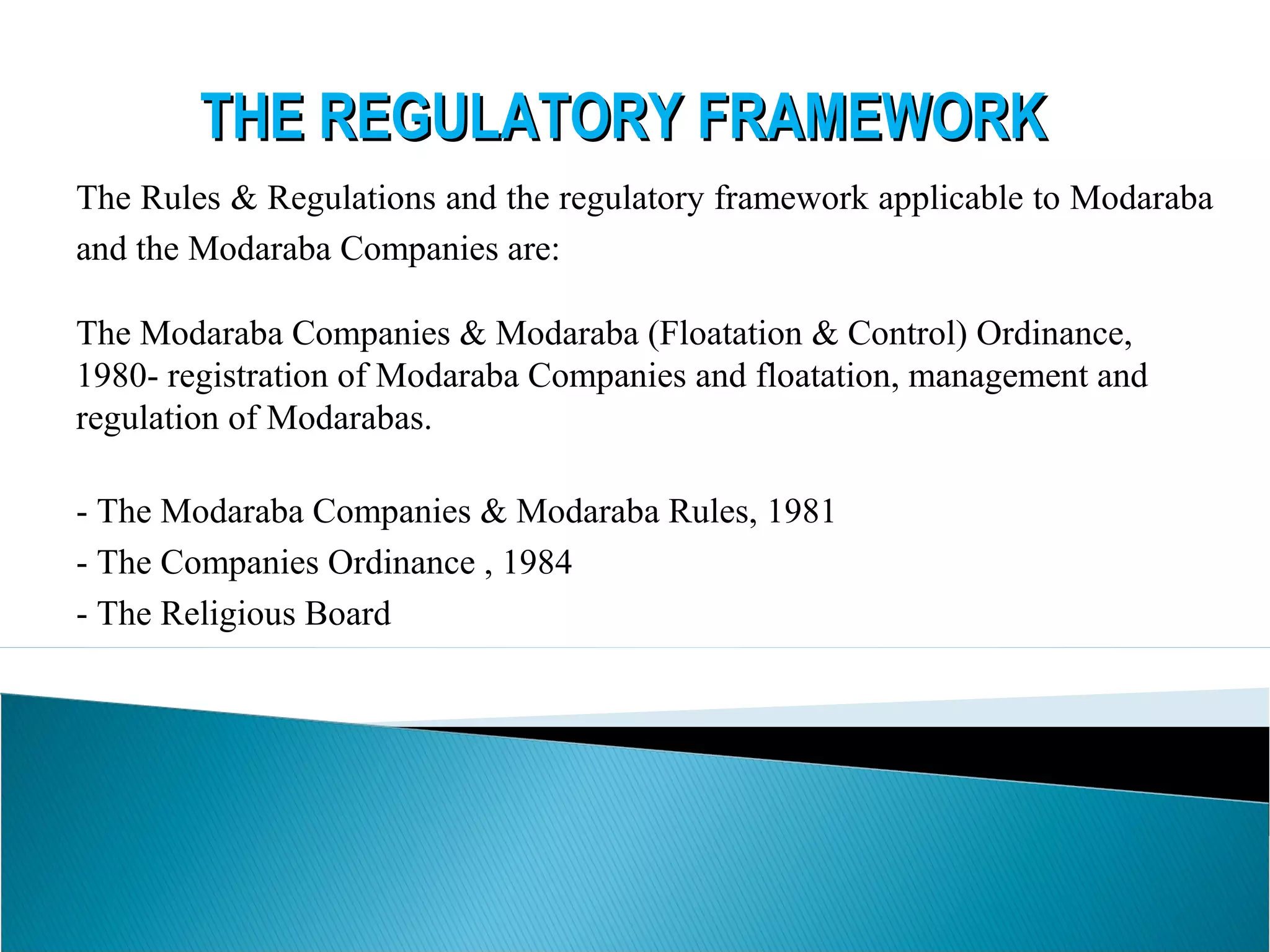 THE REGULATORY FRAMEWORKTHE REGULATORY FRAMEWORK
The Rules & Regulations and the regulatory framework applicable to Modaraba
and the Modaraba Companies are:
The Modaraba Companies & Modaraba (Floatation & Control) Ordinance,
1980- registration of Modaraba Companies and floatation, management and
regulation of Modarabas.
- The Modaraba Companies & Modaraba Rules, 1981
- The Companies Ordinance , 1984
- The Religious Board
- Prudential Regulations for Modaraba
 