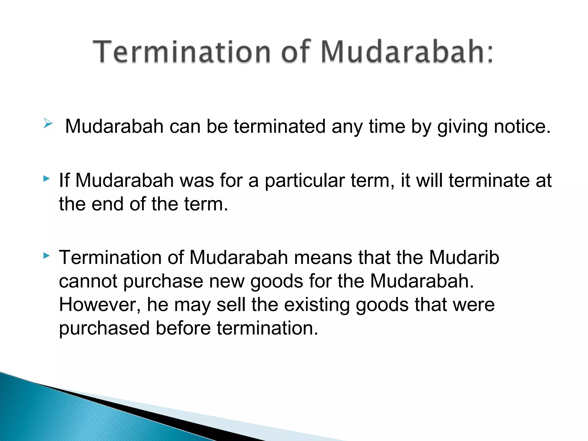   Mudarabah can be terminated any time by giving notice.
 If Mudarabah was for a particular term, it will terminate at
the end of the term.
 Termination of Mudarabah means that the Mudarib
cannot purchase new goods for the Mudarabah.
However, he may sell the existing goods that were
purchased before termination.
 