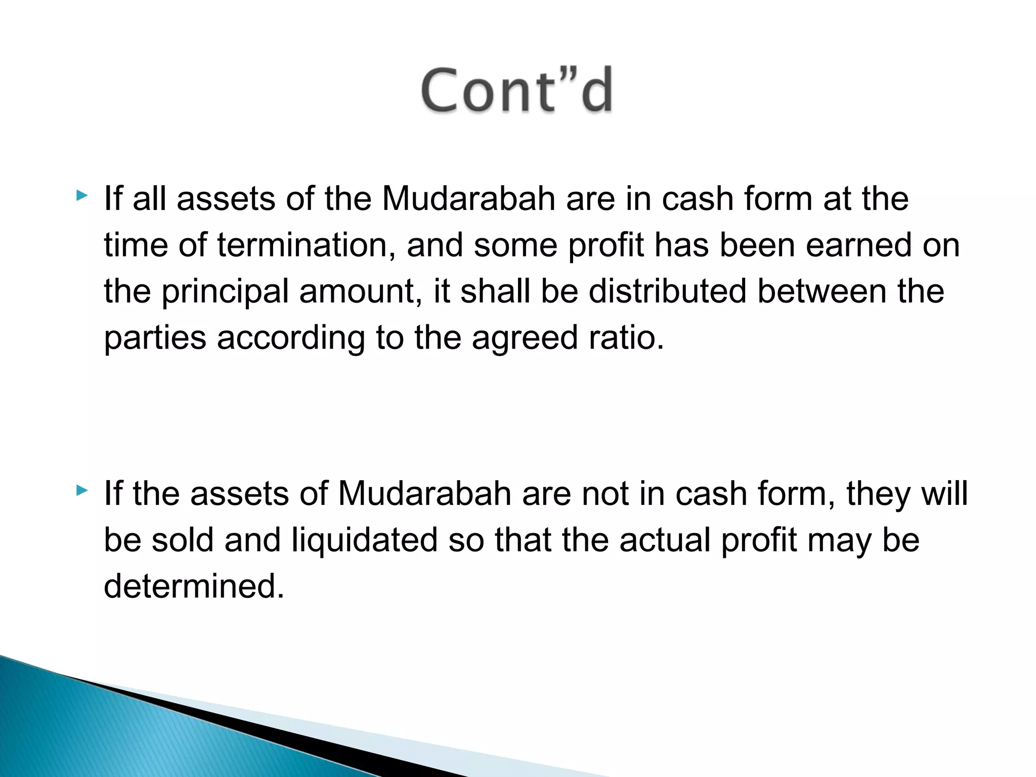  If all assets of the Mudarabah are in cash form at the
time of termination, and some profit has been earned on
the principal amount, it shall be distributed between the
parties according to the agreed ratio.
 If the assets of Mudarabah are not in cash form, they will
be sold and liquidated so that the actual profit may be
determined.
 
