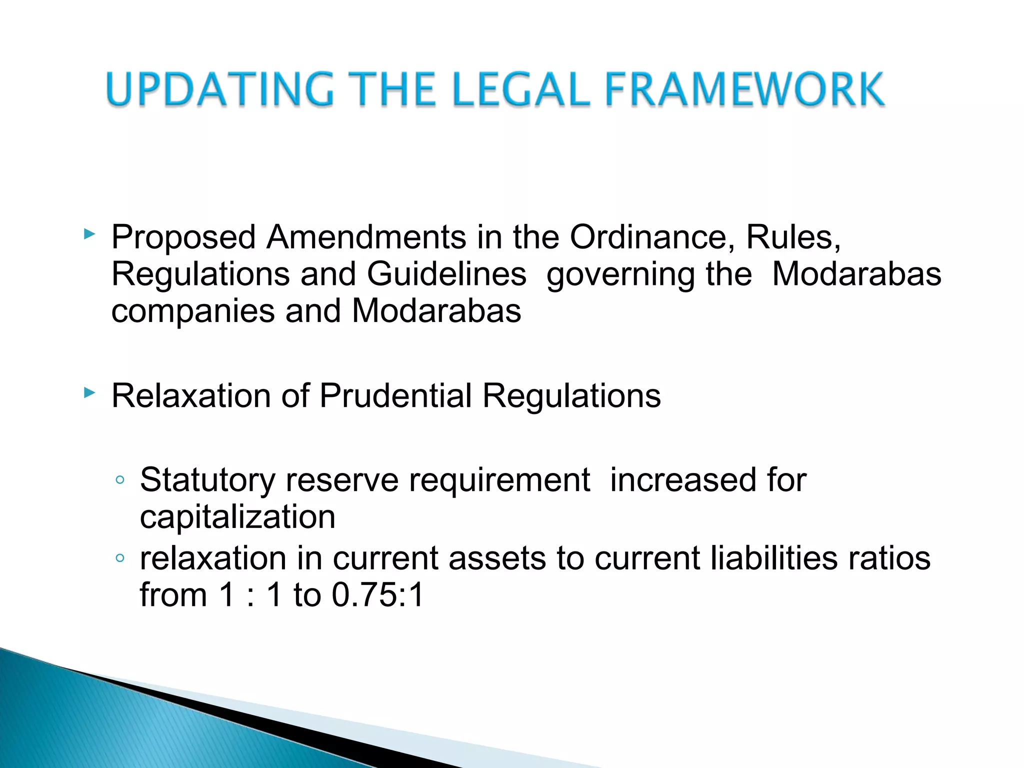  Proposed Amendments in the Ordinance, Rules,
Regulations and Guidelines governing the Modarabas
companies and Modarabas
 Relaxation of Prudential Regulations
◦ Statutory reserve requirement increased for
capitalization
◦ relaxation in current assets to current liabilities ratios
from 1 : 1 to 0.75:1
 