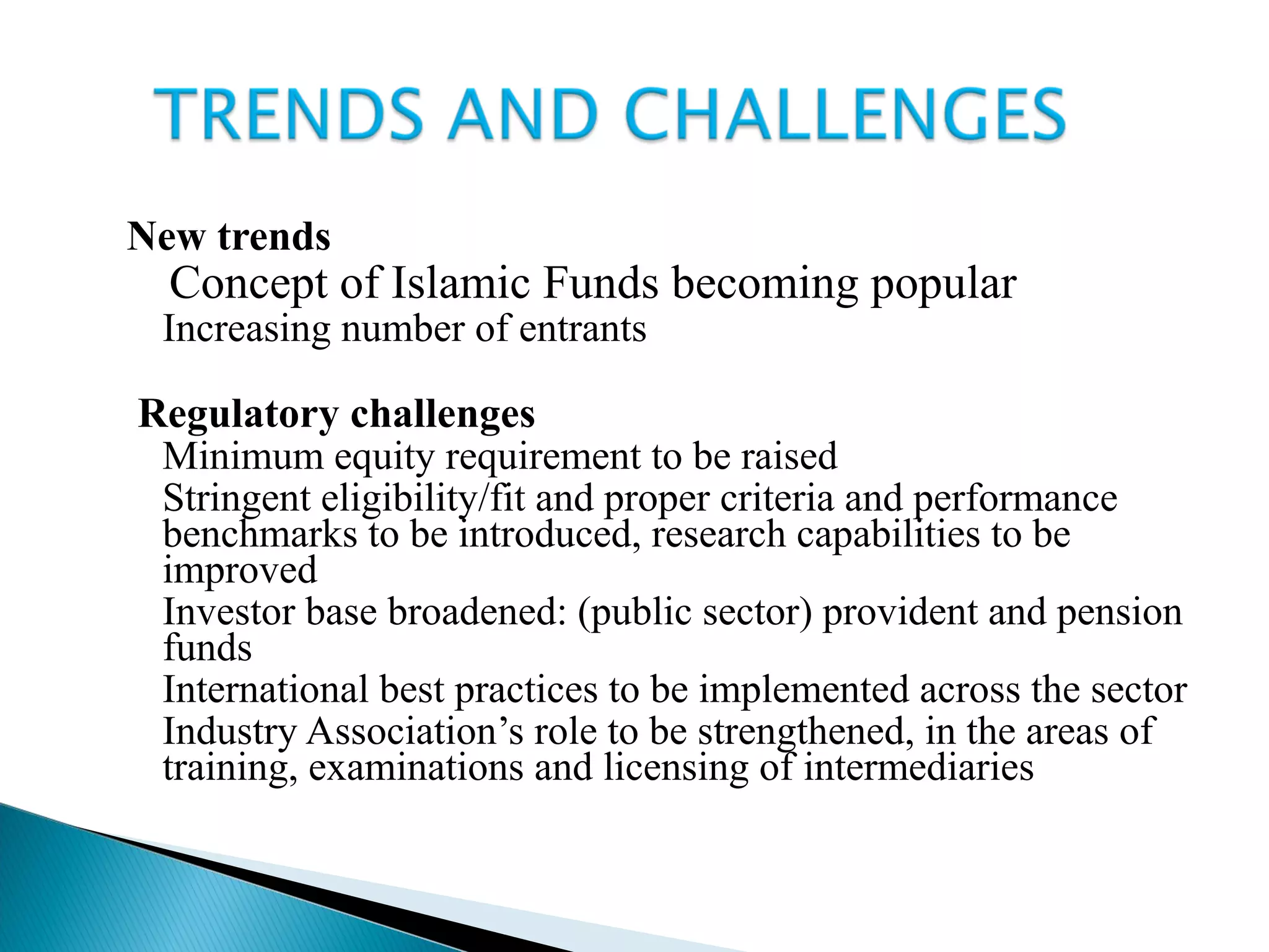 New trends
 Concept of Islamic Funds becoming popular
 Increasing number of entrants
 Regulatory challenges
 Minimum equity requirement to be raised
 Stringent eligibility/fit and proper criteria and performance
benchmarks to be introduced, research capabilities to be
improved
 Investor base broadened: (public sector) provident and pension
funds
 International best practices to be implemented across the sector
 Industry Association’s role to be strengthened, in the areas of
training, examinations and licensing of intermediaries
 