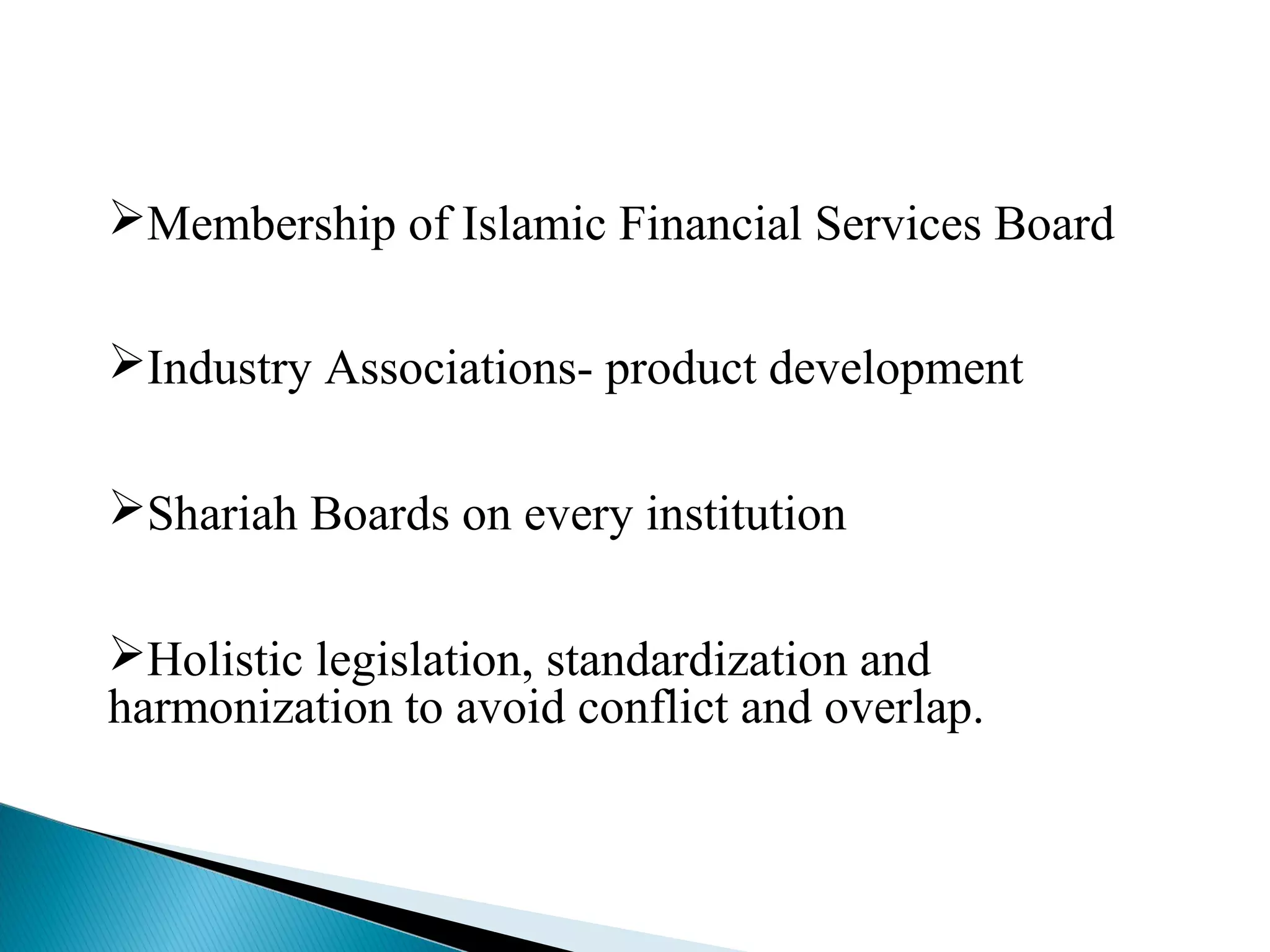 Membership of Islamic Financial Services Board
Industry Associations- product development
Shariah Boards on every institution
Holistic legislation, standardization and
harmonization to avoid conflict and overlap.
 