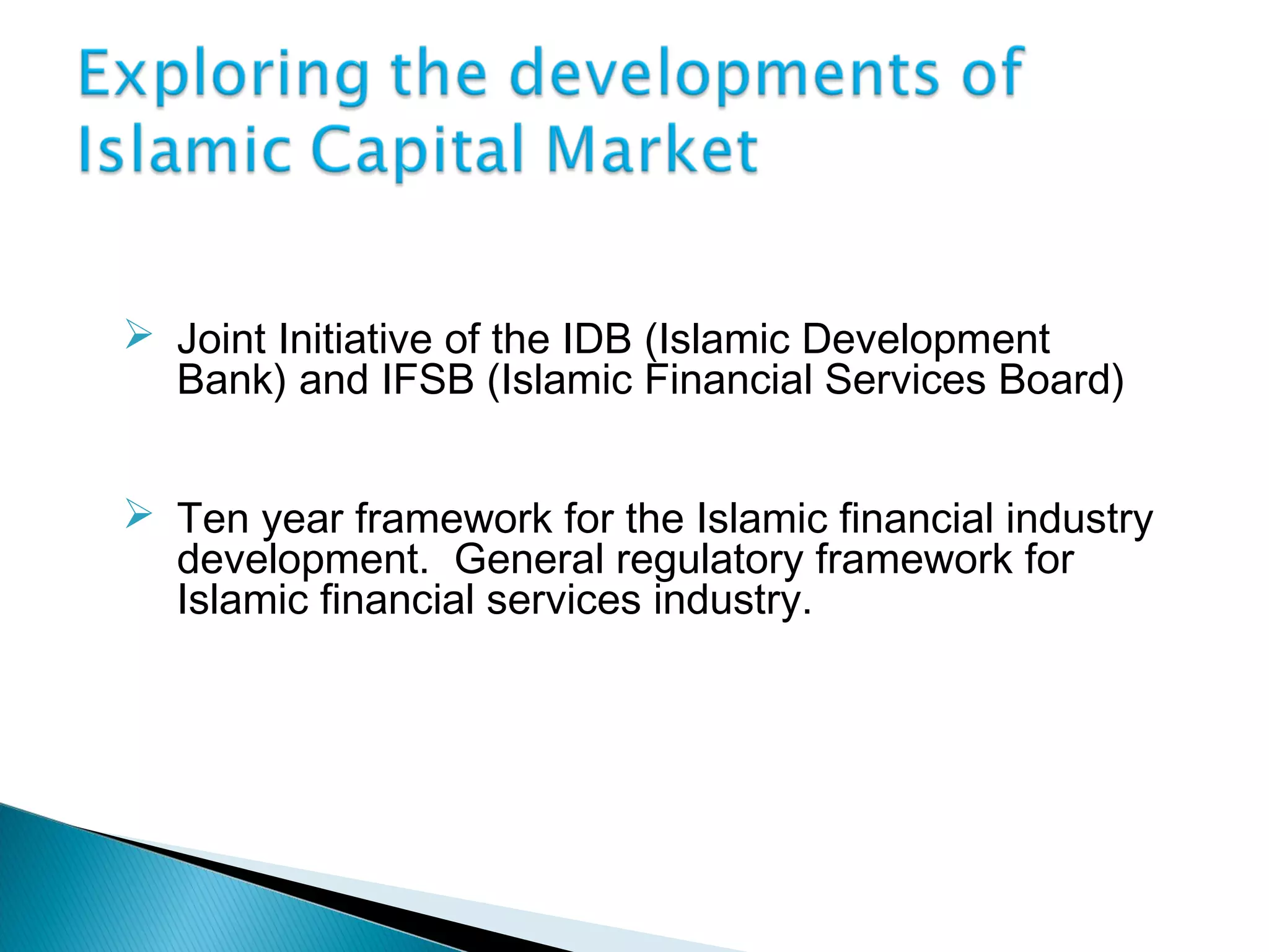  Joint Initiative of the IDB (Islamic Development
Bank) and IFSB (Islamic Financial Services Board)
 Ten year framework for the Islamic financial industry
development. General regulatory framework for
Islamic financial services industry.
 
