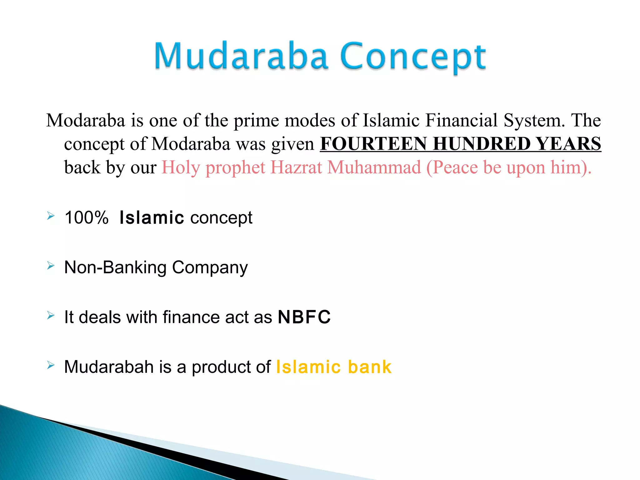 Modaraba is one of the prime modes of Islamic Financial System. The
concept of Modaraba was given FOURTEEN HUNDRED YEARS
back by our Holy prophet Hazrat Muhammad (Peace be upon him).
 100% Islamic concept
 Non-Banking Company
 It deals with finance act as NBFC
 Mudarabah is a product of Islamic bank
 