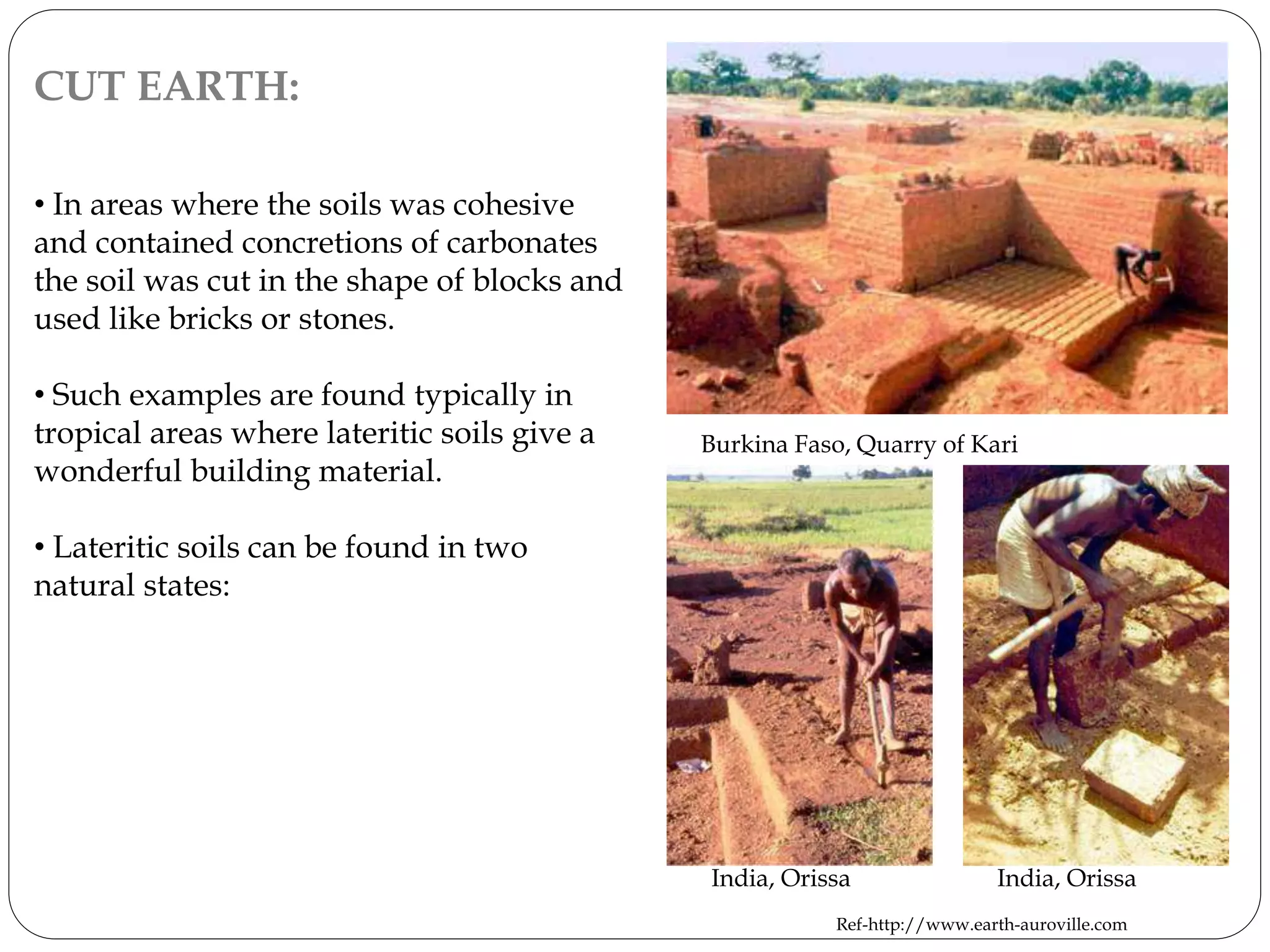 CUT EARTH:
• In areas where the soils was cohesive
and contained concretions of carbonates
the soil was cut in the shape of blocks and
used like bricks or stones.
• Such examples are found typically in
tropical areas where lateritic soils give a
wonderful building material.
• Lateritic soils can be found in two
natural states:
India, Orissa India, Orissa
Burkina Faso, Quarry of Kari
Ref-http://www.earth-auroville.com
 