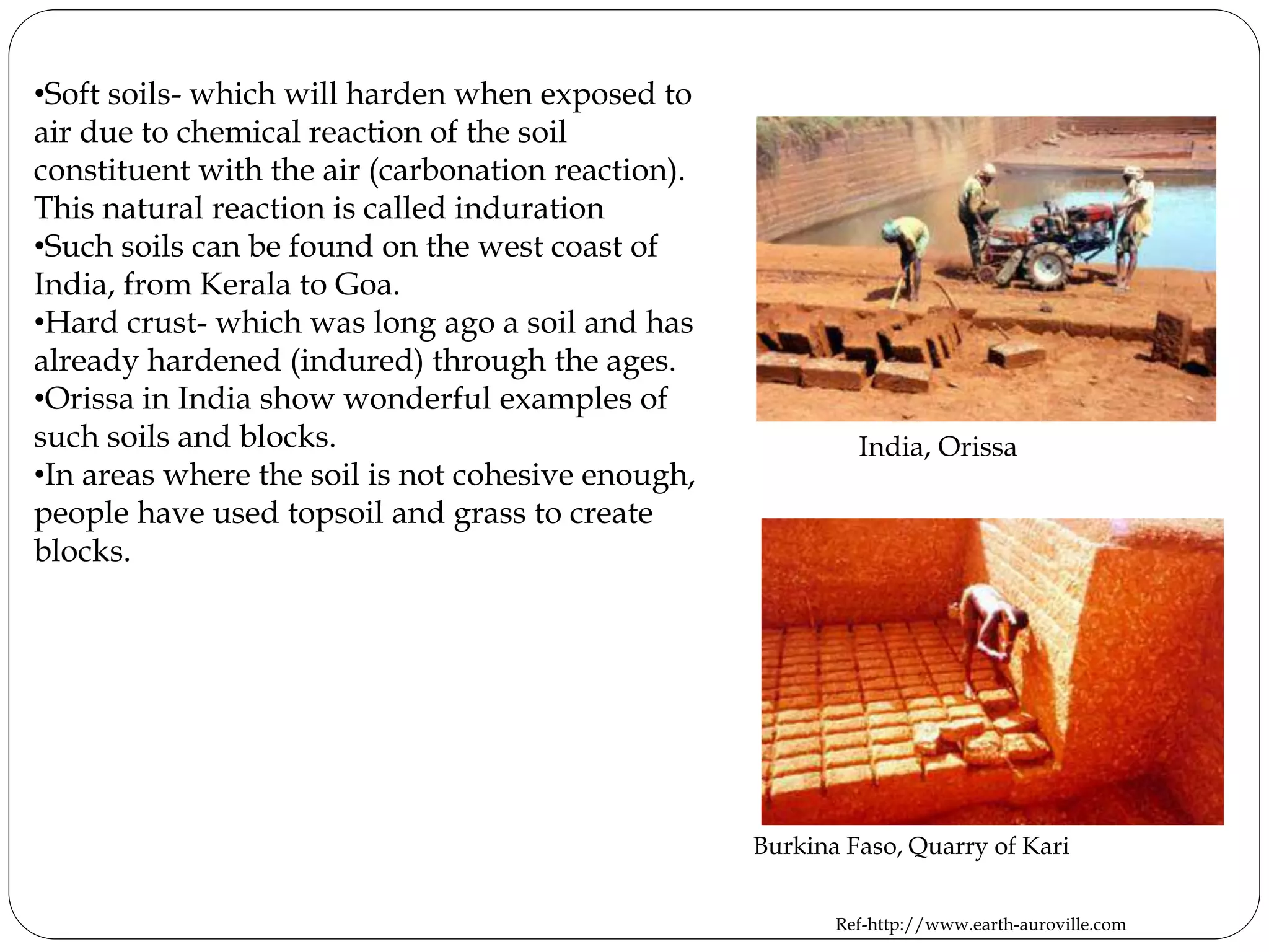 •Soft soils- which will harden when exposed to
air due to chemical reaction of the soil
constituent with the air (carbonation reaction).
This natural reaction is called induration
•Such soils can be found on the west coast of
India, from Kerala to Goa.
•Hard crust- which was long ago a soil and has
already hardened (indured) through the ages.
•Orissa in India show wonderful examples of
such soils and blocks.
•In areas where the soil is not cohesive enough,
people have used topsoil and grass to create
blocks.
India, Orissa
Burkina Faso, Quarry of Kari
Ref-http://www.earth-auroville.com
 