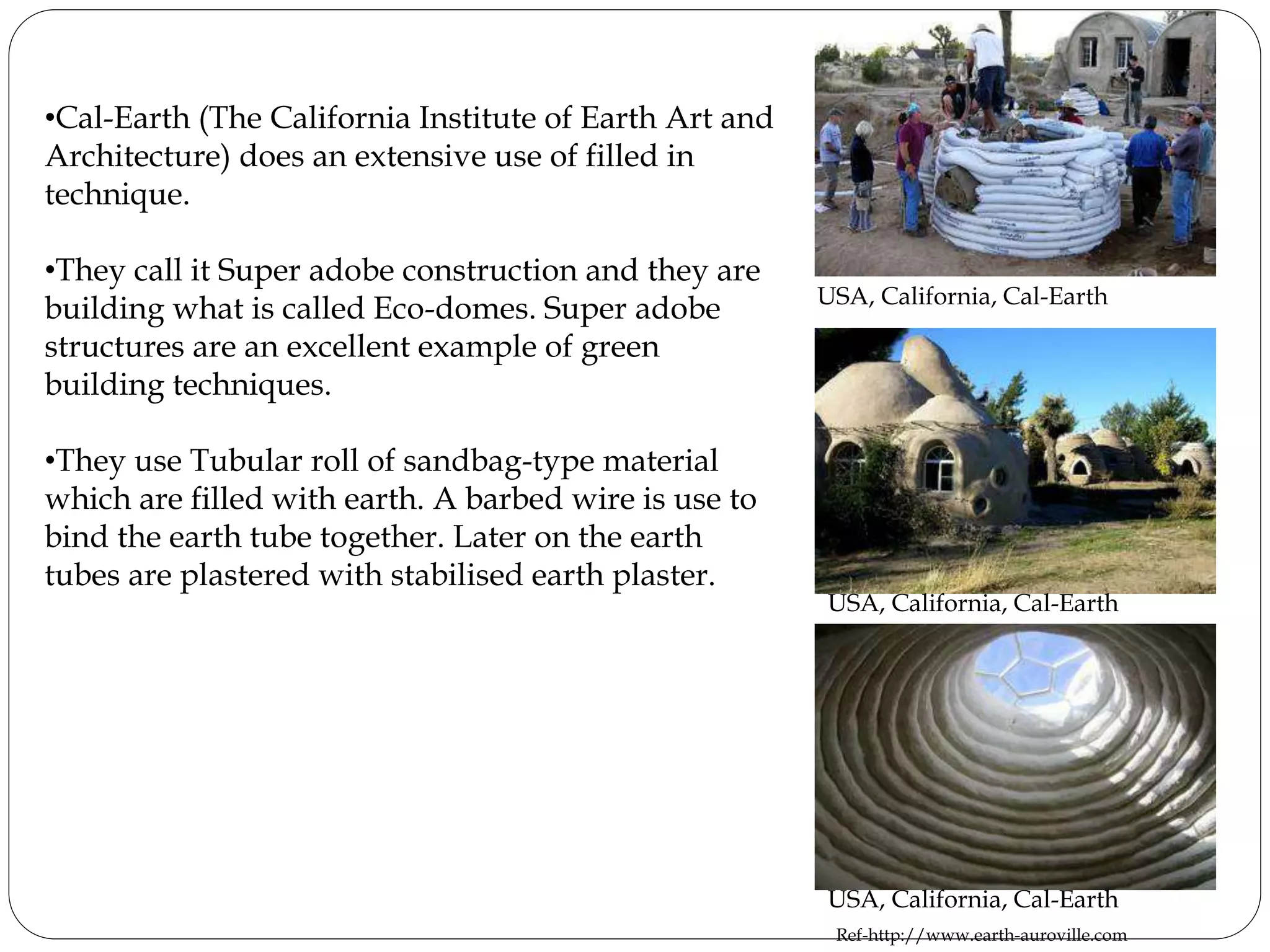•Cal-Earth (The California Institute of Earth Art and
Architecture) does an extensive use of filled in
technique.
•They call it Super adobe construction and they are
building what is called Eco-domes. Super adobe
structures are an excellent example of green
building techniques.
•They use Tubular roll of sandbag-type material
which are filled with earth. A barbed wire is use to
bind the earth tube together. Later on the earth
tubes are plastered with stabilised earth plaster.
USA, California, Cal-Earth
USA, California, Cal-Earth
USA, California, Cal-Earth
Ref-http://www.earth-auroville.com
 