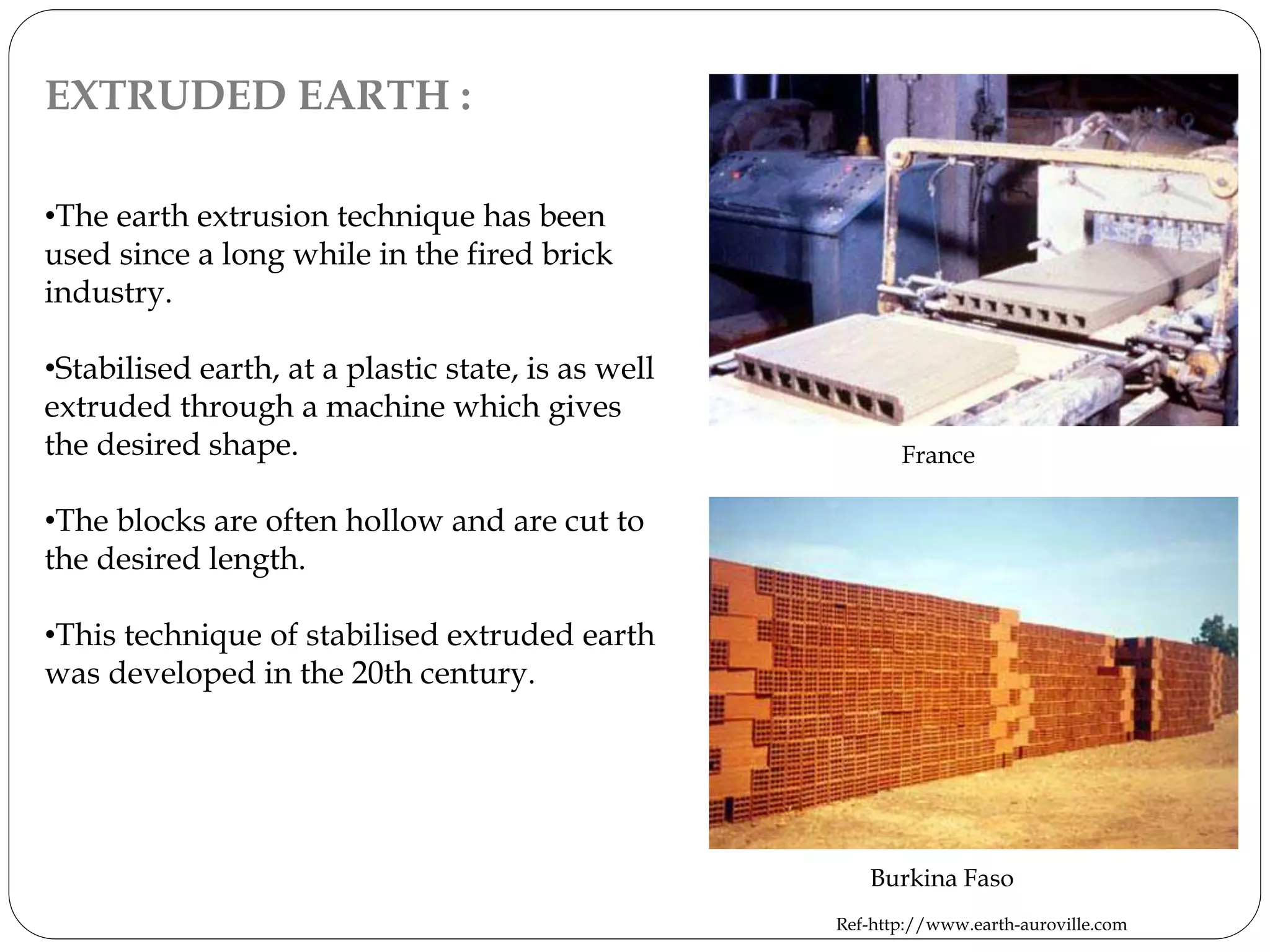 EXTRUDED EARTH :
•The earth extrusion technique has been
used since a long while in the fired brick
industry.
•Stabilised earth, at a plastic state, is as well
extruded through a machine which gives
the desired shape.
•The blocks are often hollow and are cut to
the desired length.
•This technique of stabilised extruded earth
was developed in the 20th century.
France
Burkina Faso
Ref-http://www.earth-auroville.com
 