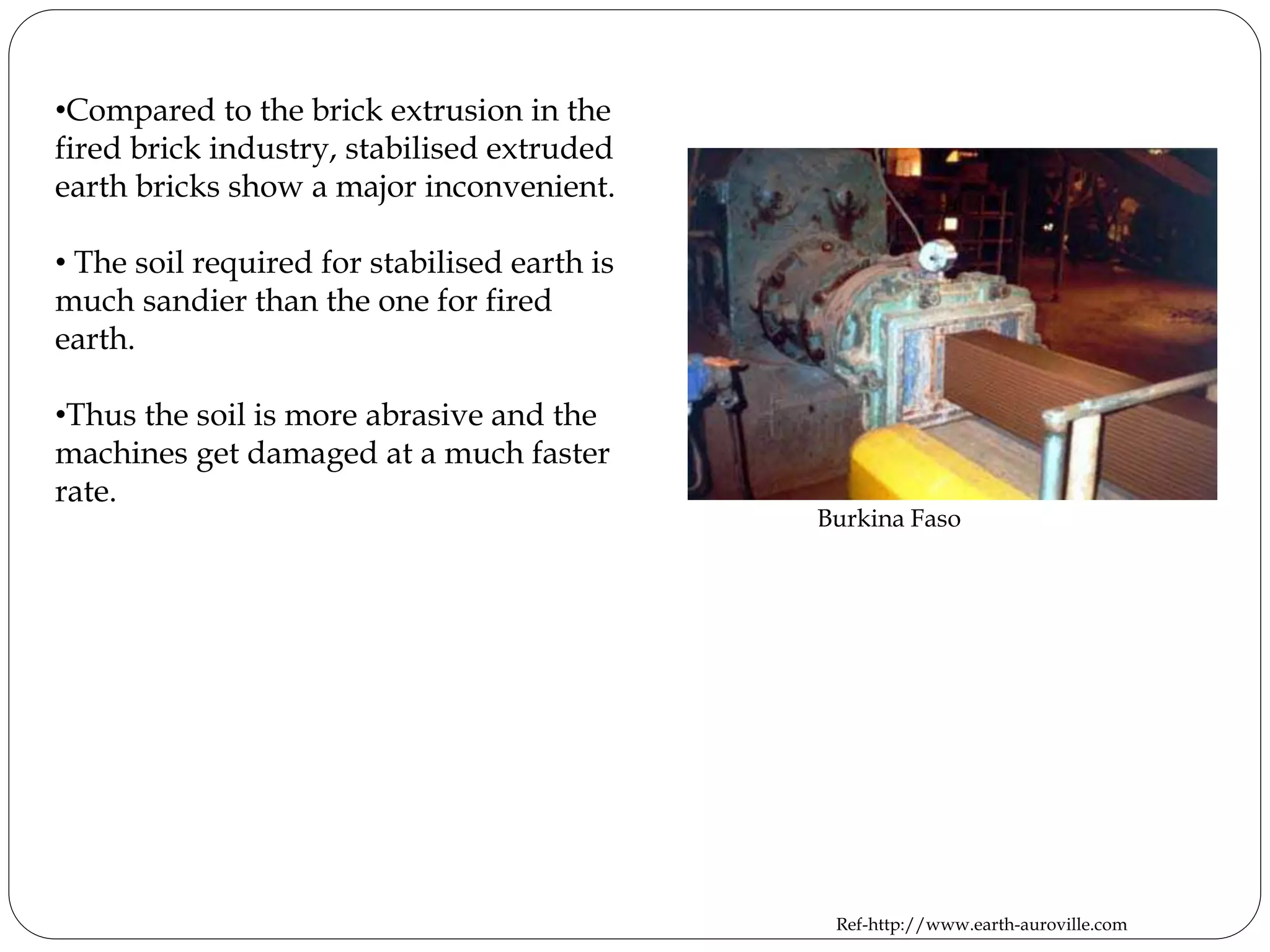 •Compared to the brick extrusion in the
fired brick industry, stabilised extruded
earth bricks show a major inconvenient.
• The soil required for stabilised earth is
much sandier than the one for fired
earth.
•Thus the soil is more abrasive and the
machines get damaged at a much faster
rate.
Burkina Faso
Ref-http://www.earth-auroville.com
 