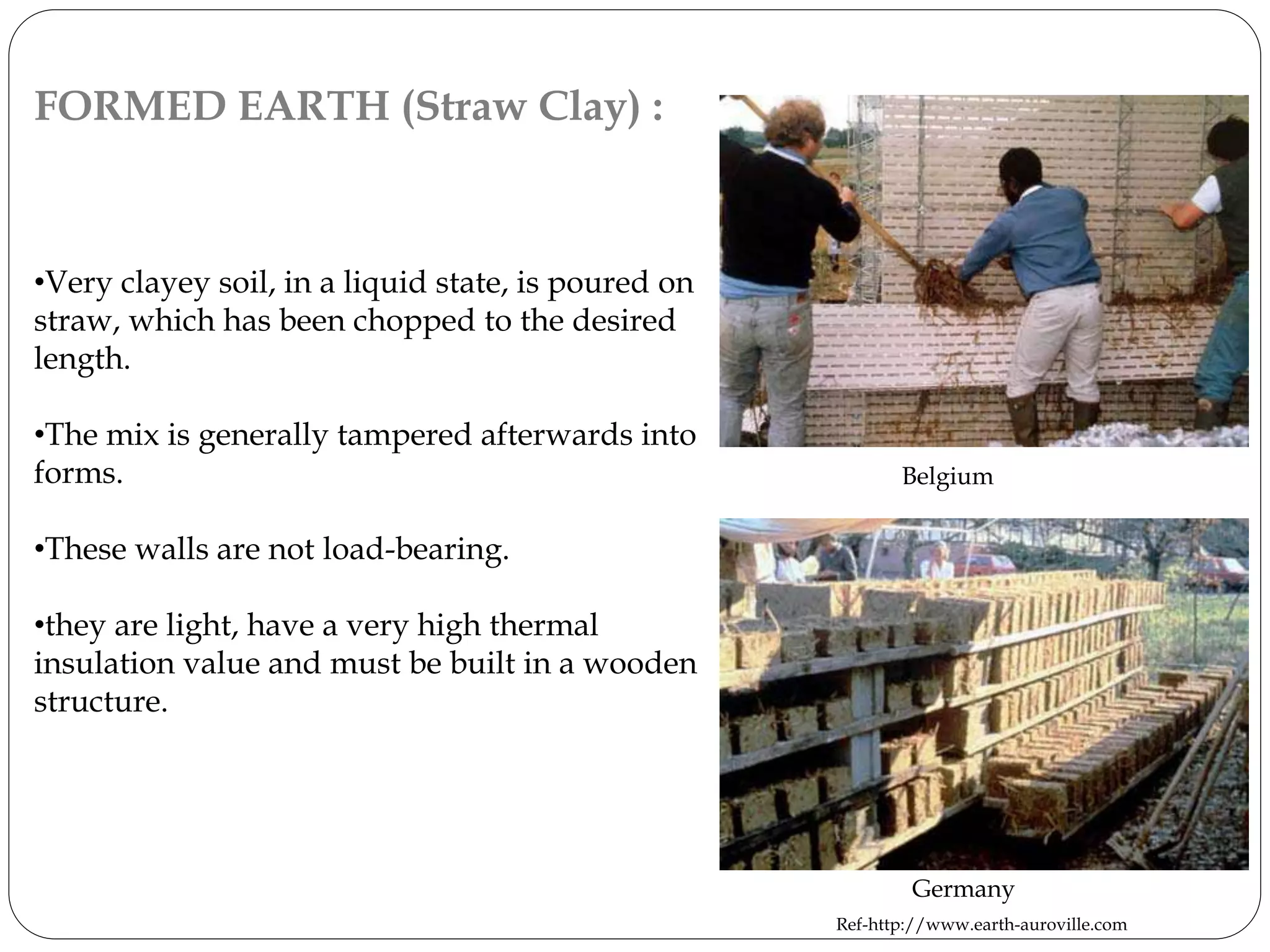 FORMED EARTH (Straw Clay) :
•Very clayey soil, in a liquid state, is poured on
straw, which has been chopped to the desired
length.
•The mix is generally tampered afterwards into
forms.
•These walls are not load-bearing.
•they are light, have a very high thermal
insulation value and must be built in a wooden
structure.
Belgium
Germany
Ref-http://www.earth-auroville.com
 