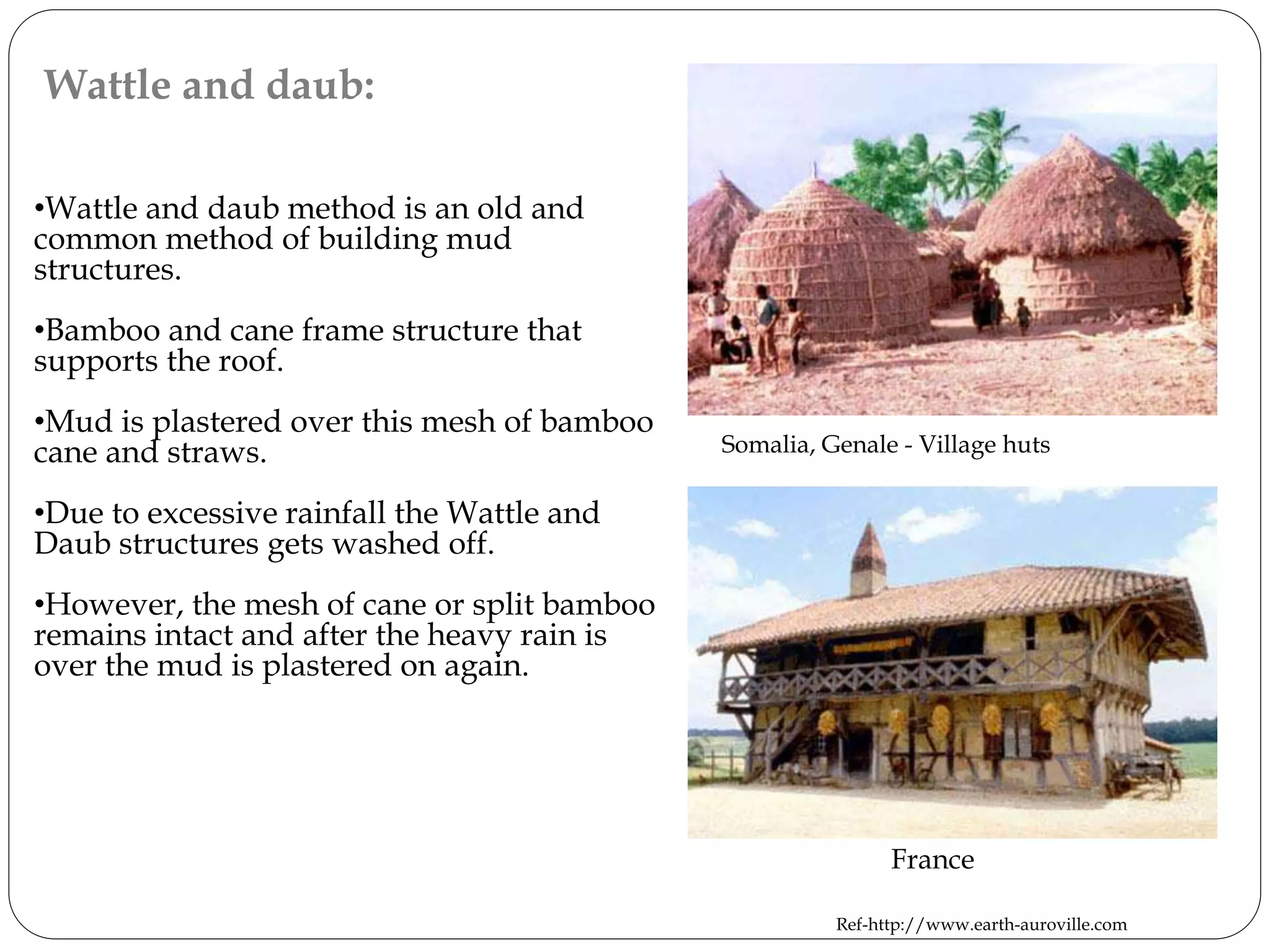 Wattle and daub:
•Wattle and daub method is an old and
common method of building mud
structures.
•Bamboo and cane frame structure that
supports the roof.
•Mud is plastered over this mesh of bamboo
cane and straws.
•Due to excessive rainfall the Wattle and
Daub structures gets washed off.
•However, the mesh of cane or split bamboo
remains intact and after the heavy rain is
over the mud is plastered on again.
France
Ref-http://www.earth-auroville.com
Somalia, Genale - Village huts
 