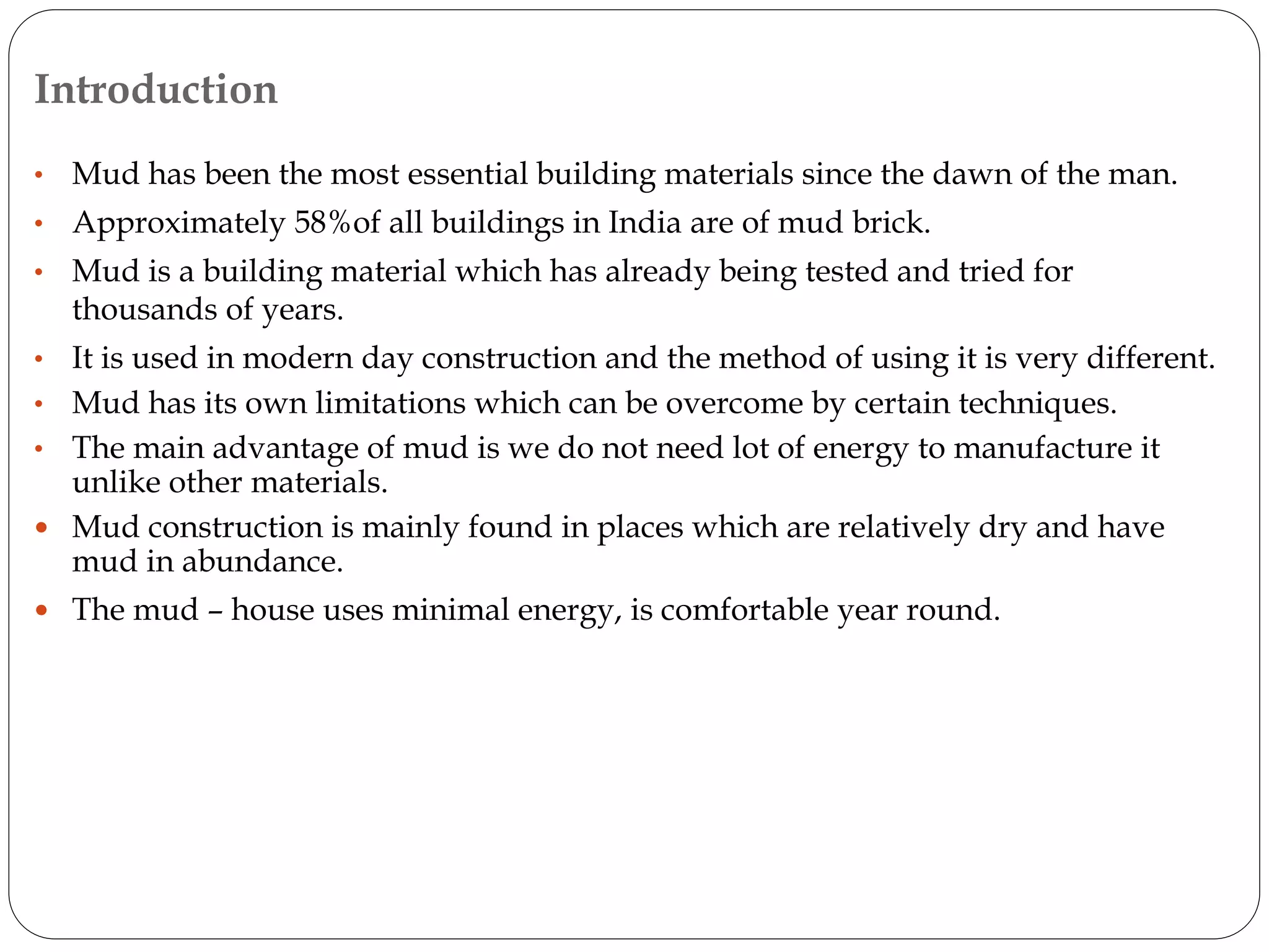 Introduction
• Mud has been the most essential building materials since the dawn of the man.
• Approximately 58%of all buildings in India are of mud brick.
• Mud is a building material which has already being tested and tried for
thousands of years.
• It is used in modern day construction and the method of using it is very different.
• Mud has its own limitations which can be overcome by certain techniques.
• The main advantage of mud is we do not need lot of energy to manufacture it
unlike other materials.
 Mud construction is mainly found in places which are relatively dry and have
mud in abundance.
 The mud – house uses minimal energy, is comfortable year round.
 