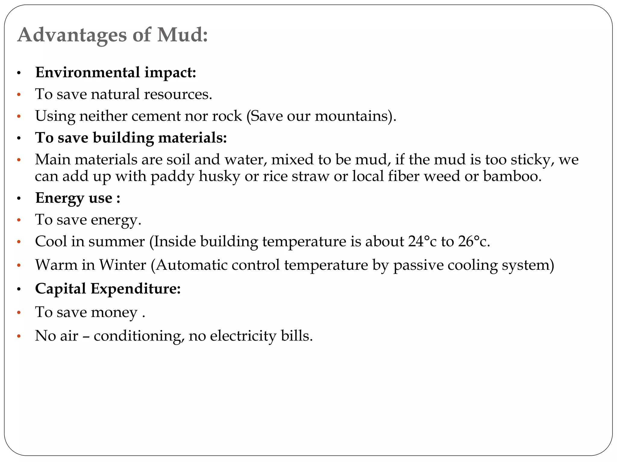 Advantages of Mud:
• Environmental impact:
• To save natural resources.
• Using neither cement nor rock (Save our mountains).
• To save building materials:
• Main materials are soil and water, mixed to be mud, if the mud is too sticky, we
can add up with paddy husky or rice straw or local fiber weed or bamboo.
• Energy use :
• To save energy.
• Cool in summer (Inside building temperature is about 24°c to 26°c.
• Warm in Winter (Automatic control temperature by passive cooling system)
• Capital Expenditure:
• To save money .
• No air – conditioning, no electricity bills.
 