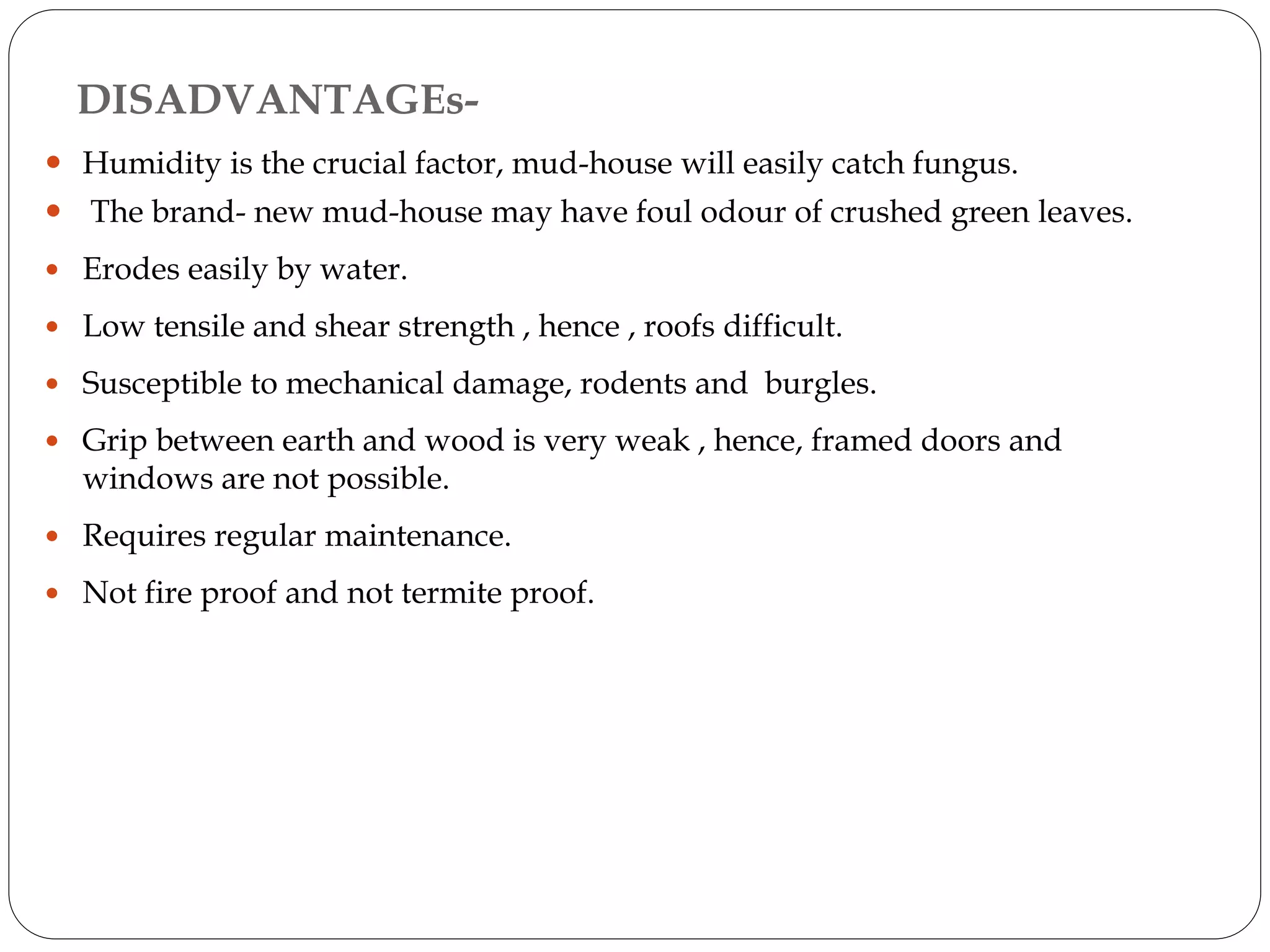 DISADVANTAGEs-
 Humidity is the crucial factor, mud-house will easily catch fungus.
 The brand- new mud-house may have foul odour of crushed green leaves.
 Erodes easily by water.
 Low tensile and shear strength , hence , roofs difficult.
 Susceptible to mechanical damage, rodents and burgles.
 Grip between earth and wood is very weak , hence, framed doors and
windows are not possible.
 Requires regular maintenance.
 Not fire proof and not termite proof.
 