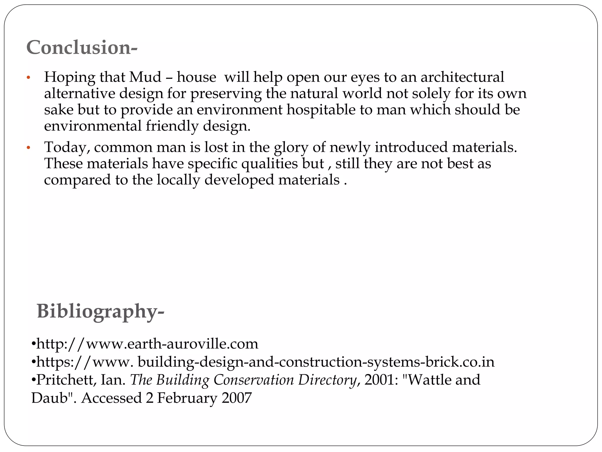 Bibliography-
•http://www.earth-auroville.com
•https://www. building-design-and-construction-systems-brick.co.in
•Pritchett, Ian. The Building Conservation Directory, 2001: "Wattle and
Daub". Accessed 2 February 2007
• Hoping that Mud – house will help open our eyes to an architectural
alternative design for preserving the natural world not solely for its own
sake but to provide an environment hospitable to man which should be
environmental friendly design.
• Today, common man is lost in the glory of newly introduced materials.
These materials have specific qualities but , still they are not best as
compared to the locally developed materials .
Conclusion-
 