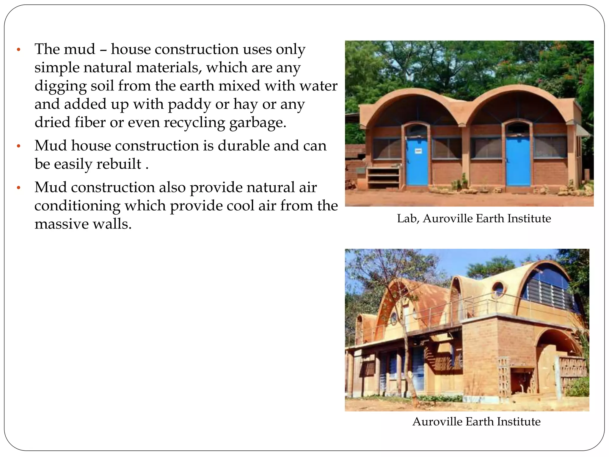 • The mud – house construction uses only
simple natural materials, which are any
digging soil from the earth mixed with water
and added up with paddy or hay or any
dried fiber or even recycling garbage.
• Mud house construction is durable and can
be easily rebuilt .
• Mud construction also provide natural air
conditioning which provide cool air from the
massive walls. Lab, Auroville Earth Institute
Auroville Earth Institute
 