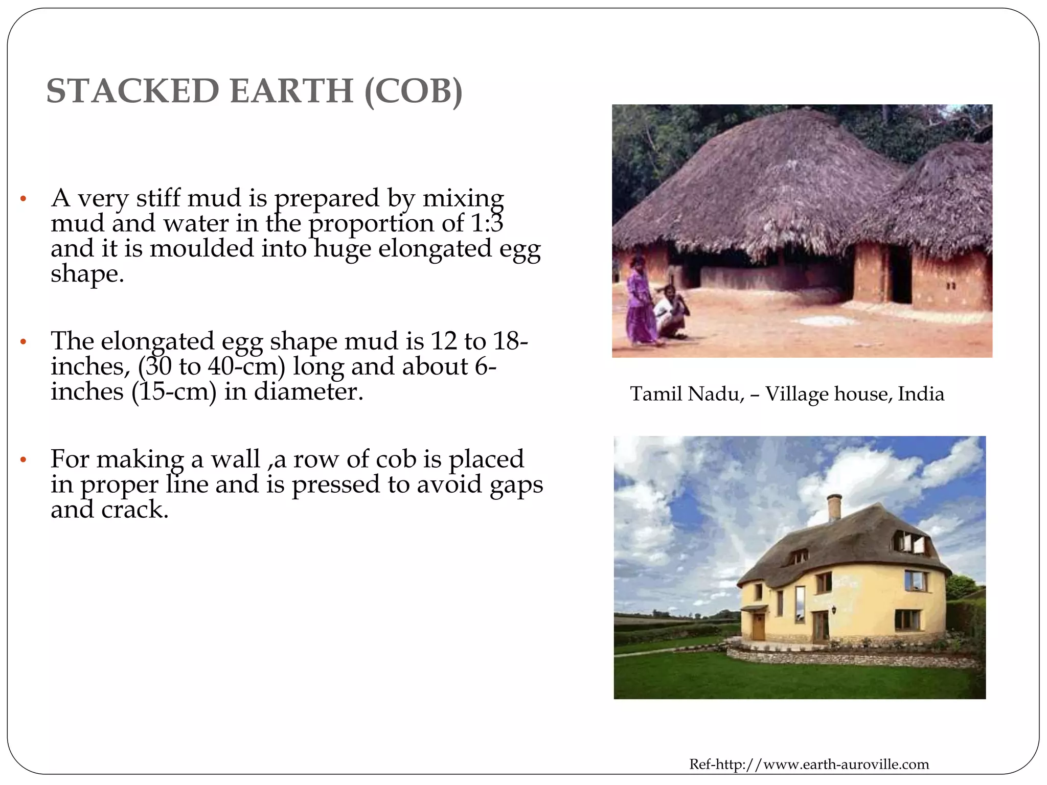 STACKED EARTH (COB)
• A very stiff mud is prepared by mixing
mud and water in the proportion of 1:3
and it is moulded into huge elongated egg
shape.
• The elongated egg shape mud is 12 to 18-
inches, (30 to 40-cm) long and about 6-
inches (15-cm) in diameter.
• For making a wall ,a row of cob is placed
in proper line and is pressed to avoid gaps
and crack.
Tamil Nadu, – Village house, India
Ref-http://www.earth-auroville.com
 