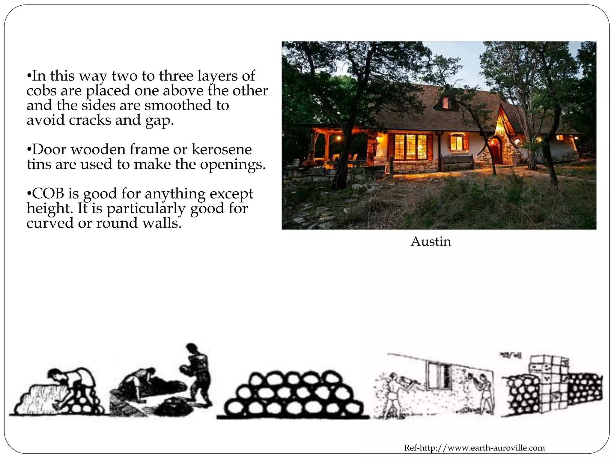 •In this way two to three layers of
cobs are placed one above the other
and the sides are smoothed to
avoid cracks and gap.
•Door wooden frame or kerosene
tins are used to make the openings.
•COB is good for anything except
height. It is particularly good for
curved or round walls.
Austin
Ref-http://www.earth-auroville.com
 