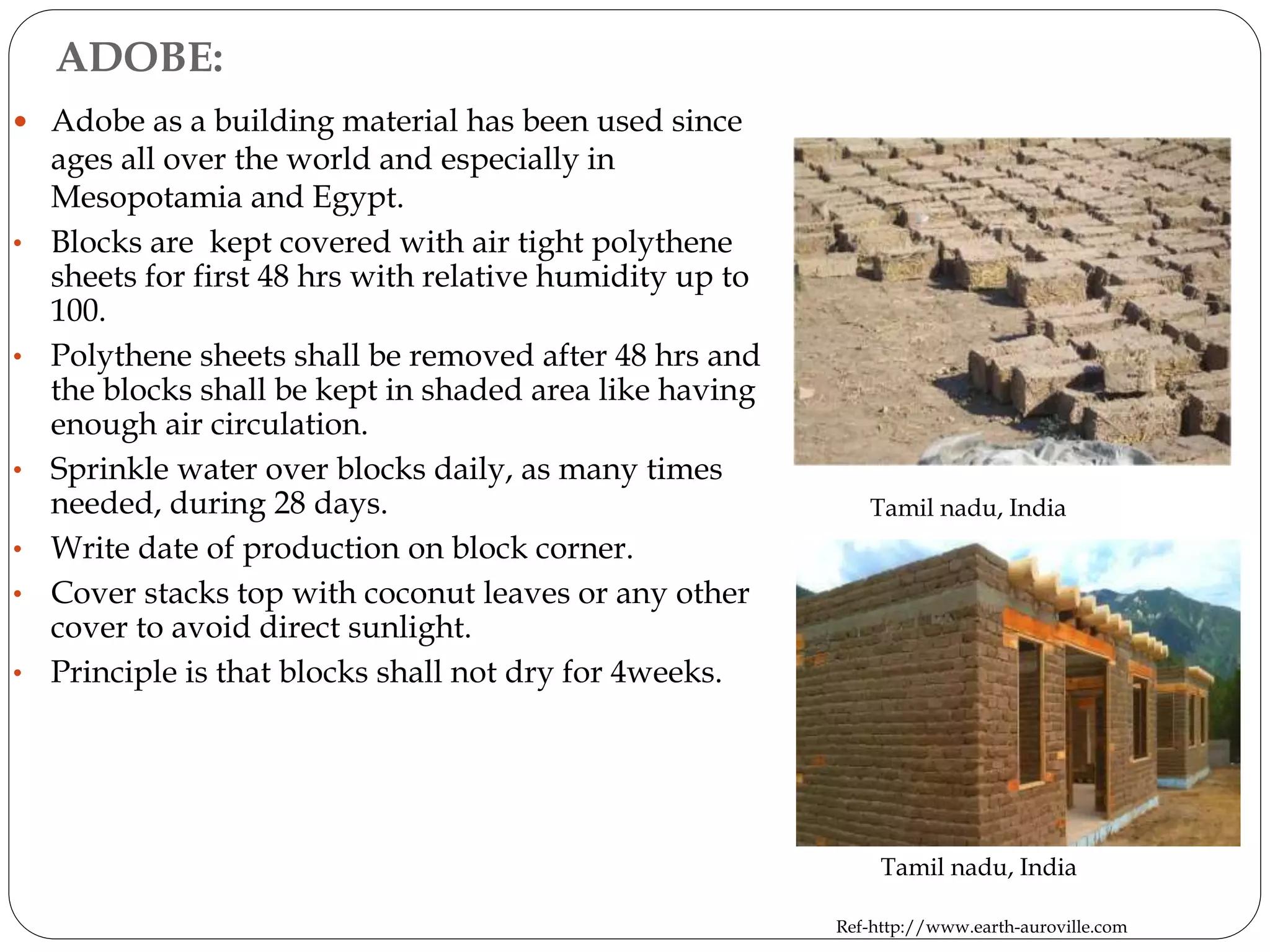 ADOBE:
 Adobe as a building material has been used since
ages all over the world and especially in
Mesopotamia and Egypt.
• Blocks are kept covered with air tight polythene
sheets for first 48 hrs with relative humidity up to
100.
• Polythene sheets shall be removed after 48 hrs and
the blocks shall be kept in shaded area like having
enough air circulation.
• Sprinkle water over blocks daily, as many times
needed, during 28 days.
• Write date of production on block corner.
• Cover stacks top with coconut leaves or any other
cover to avoid direct sunlight.
• Principle is that blocks shall not dry for 4weeks.
Tamil nadu, India
Ref-http://www.earth-auroville.com
Tamil nadu, India
 