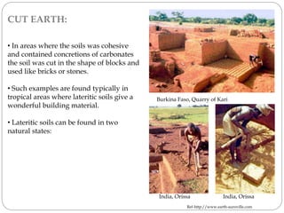 CUT EARTH:
• In areas where the soils was cohesive
and contained concretions of carbonates
the soil was cut in the shape of blocks and
used like bricks or stones.
• Such examples are found typically in
tropical areas where lateritic soils give a
wonderful building material.
• Lateritic soils can be found in two
natural states:
India, Orissa India, Orissa
Burkina Faso, Quarry of Kari
Ref-http://www.earth-auroville.com
 