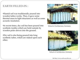 EARTH FILLED-IN :
•Humid soil was traditionally poured into
wooden lattice works. Thus, it gave some
thermal mass to light structures as well as some
acoustic insulation.
•In recent times, dry soil has been poured into
synthetic textiles which are hold outside by
wooden poles driven into the ground.
•Dry soil is also being poured into long
synthetic tubes, which are staked upon each
other.
School of Architecture, Germany
School of Architecture, Germany
Ref-http://www.earth-auroville.com
 