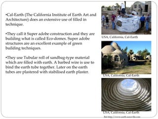 •Cal-Earth (The California Institute of Earth Art and
Architecture) does an extensive use of filled in
technique.
•They call it Super adobe construction and they are
building what is called Eco-domes. Super adobe
structures are an excellent example of green
building techniques.
•They use Tubular roll of sandbag-type material
which are filled with earth. A barbed wire is use to
bind the earth tube together. Later on the earth
tubes are plastered with stabilised earth plaster.
USA, California, Cal-Earth
USA, California, Cal-Earth
USA, California, Cal-Earth
Ref-http://www.earth-auroville.com
 