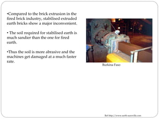 •Compared to the brick extrusion in the
fired brick industry, stabilised extruded
earth bricks show a major inconvenient.
• The soil required for stabilised earth is
much sandier than the one for fired
earth.
•Thus the soil is more abrasive and the
machines get damaged at a much faster
rate.
Burkina Faso
Ref-http://www.earth-auroville.com
 