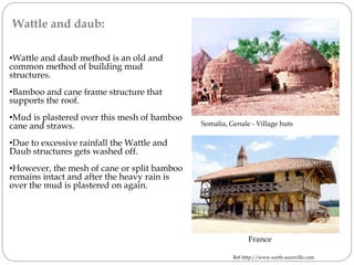 Wattle and daub:
•Wattle and daub method is an old and
common method of building mud
structures.
•Bamboo and cane frame structure that
supports the roof.
•Mud is plastered over this mesh of bamboo
cane and straws.
•Due to excessive rainfall the Wattle and
Daub structures gets washed off.
•However, the mesh of cane or split bamboo
remains intact and after the heavy rain is
over the mud is plastered on again.
France
Ref-http://www.earth-auroville.com
Somalia, Genale - Village huts
 