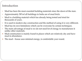 Introduction
• Mud has been the most essential building materials since the dawn of the man.
• Approximately 58%of all buildings in India are of mud brick.
• Mud is a building material which has already being tested and tried for
thousands of years.
• It is used in modern day construction and the method of using it is very different.
• Mud has its own limitations which can be overcome by certain techniques.
• The main advantage of mud is we do not need lot of energy to manufacture it
unlike other materials.
 Mud construction is mainly found in places which are relatively dry and have
mud in abundance.
 The mud – house uses minimal energy, is comfortable year round.
 