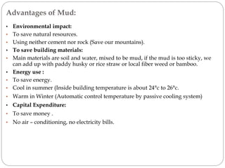 Advantages of Mud:
• Environmental impact:
• To save natural resources.
• Using neither cement nor rock (Save our mountains).
• To save building materials:
• Main materials are soil and water, mixed to be mud, if the mud is too sticky, we
can add up with paddy husky or rice straw or local fiber weed or bamboo.
• Energy use :
• To save energy.
• Cool in summer (Inside building temperature is about 24°c to 26°c.
• Warm in Winter (Automatic control temperature by passive cooling system)
• Capital Expenditure:
• To save money .
• No air – conditioning, no electricity bills.
 
