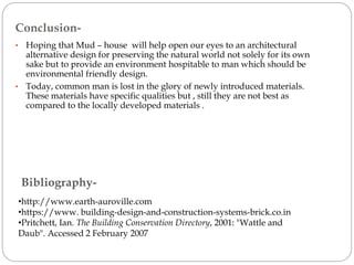 Bibliography-
•http://www.earth-auroville.com
•https://www. building-design-and-construction-systems-brick.co.in
•Pritchett, Ian. The Building Conservation Directory, 2001: "Wattle and
Daub". Accessed 2 February 2007
• Hoping that Mud – house will help open our eyes to an architectural
alternative design for preserving the natural world not solely for its own
sake but to provide an environment hospitable to man which should be
environmental friendly design.
• Today, common man is lost in the glory of newly introduced materials.
These materials have specific qualities but , still they are not best as
compared to the locally developed materials .
Conclusion-
 