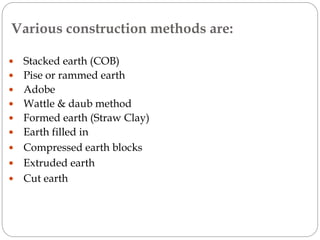 Various construction methods are:
 Stacked earth (COB)
 Pise or rammed earth
 Adobe
 Wattle & daub method
 Formed earth (Straw Clay)
 Earth filled in
 Compressed earth blocks
 Extruded earth
 Cut earth
 
