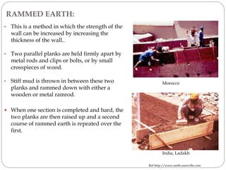 RAMMED EARTH:
• This is a method in which the strength of the
wall can be increased by increasing the
thickness of the wall..
• Two parallel planks are held firmly apart by
metal rods and clips or bolts, or by small
crosspieces of wood.
• Stiff mud is thrown in between these two
planks and rammed down with either a
wooden or metal ramrod.
 When one section is completed and hard, the
two planks are then raised up and a second
course of rammed earth is repeated over the
first.
Morocco
Ref-http://www.earth-auroville.com
India, Ladakh
 