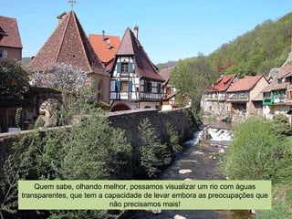 Quem sabe, olhando melhor, possamos visualizar um rio com águas
transparentes, que tem a capacidade de levar embora as preocupações que
não precisamos mais!
 