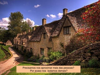 Precisamos nos aproximar mais das pessoas?
Por acaso nos isolamos demais?
 