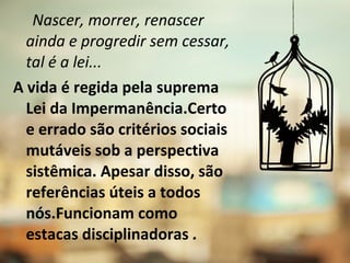 Nascer, morrer, renascer
ainda e progredir sem cessar,
tal é a lei...
A vida é regida pela suprema
Lei da Impermanência.Certo
e errado são critérios sociais
mutáveis sob a perspectiva
sistêmica. Apesar disso, são
referências úteis a todos
nós.Funcionam como
estacas disciplinadoras .
 