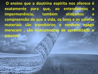 O ensino que a doutrina espírita nos oferece é
exatamente para que, ao entendermos a
impermanência, também atinjamos a
compreensão de que a vida, os bens e os valores
materiais são transitórios e nenhum apego
merecem , são instrumentos de aprendizado e
passam.
 