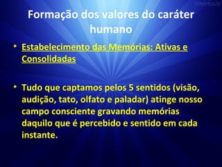 Formação dos valores do caráter
humano
• Estabelecimento das Memórias: Ativas e
Consolidadas
• Tudo que captamos pelos 5 sentidos (visão,
audição, tato, olfato e paladar) atinge nosso
campo consciente gravando memórias
daquilo que é percebido e sentido em cada
instante.
 