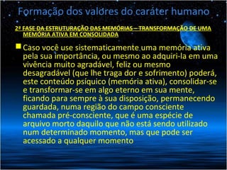 Formação dos valores do caráter humano
2ª FASE DA ESTRUTURAÇÃO DAS MEMÓRIAS – TRANSFORMAÇÃO DE UMA
MEMÓRIA ATIVA EM CONSOLIDADA
Caso você use sistematicamente uma memória ativa
pela sua importância, ou mesmo ao adquiri-la em uma
vivência muito agradável, feliz ou mesmo
desagradável (que lhe traga dor e sofrimento) poderá,
este conteúdo psíquico (memória ativa), consolidar-se
e transformar-se em algo eterno em sua mente,
ficando para sempre à sua disposição, permanecendo
guardada, numa região do campo consciente
chamada pré-consciente, que é uma espécie de
arquivo morto daquilo que não está sendo utilizado
num determinado momento, mas que pode ser
acessado a qualquer momento
 