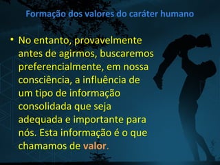Formação dos valores do caráter humano
• No entanto, provavelmente
antes de agirmos, buscaremos
preferencialmente, em nossa
consciência, a influência de
um tipo de informação
consolidada que seja
adequada e importante para
nós. Esta informação é o que
chamamos de valor.
 