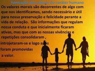 Formação dos valores do caráter humano
Os valores morais são decorrentes de algo com
que nos identificamos, sendo necessário e útil
para nossa preservação e felicidade perante a
vida de relação. São informações que regulam
nossa conduta e que inicialmente ficaram
ativas, mas que com as nossas vivências e
repetições consolidaram ,
introjetaram-se e logo após
foram promovidas
a valor.
 
