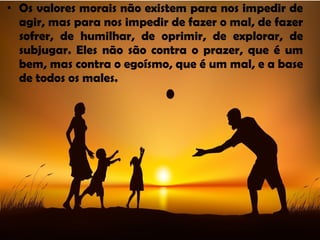 • Os valores morais não existem para nos impedir de
agir, mas para nos impedir de fazer o mal, de fazer
sofrer, de humilhar, de oprimir, de explorar, de
subjugar. Eles não são contra o prazer, que é um
bem, mas contra o egoísmo, que é um mal, e a base
de todos os males.
 