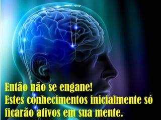 Então não se engane!
Estes conhecimentos inicialmente só
ficarão ativos em sua mente.
 