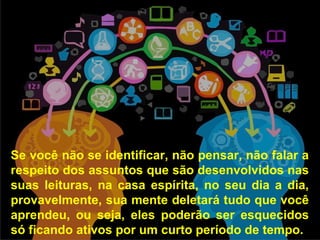 Se você não se identificar, não pensar, não falar a
respeito dos assuntos que são desenvolvidos nas
suas leituras, na casa espírita, no seu dia a dia,
provavelmente, sua mente deletará tudo que você
aprendeu, ou seja, eles poderão ser esquecidos
só ficando ativos por um curto período de tempo.
 