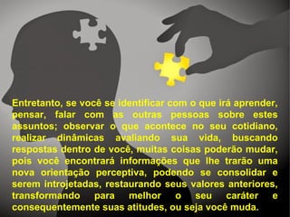 Entretanto, se você se identificar com o que irá aprender,
pensar, falar com as outras pessoas sobre estes
assuntos; observar o que acontece no seu cotidiano,
realizar dinâmicas avaliando sua vida, buscando
respostas dentro de você, muitas coisas poderão mudar,
pois você encontrará informações que lhe trarão uma
nova orientação perceptiva, podendo se consolidar e
serem introjetadas, restaurando seus valores anteriores,
transformando para melhor o seu caráter e
consequentemente suas atitudes, ou seja você muda.
 