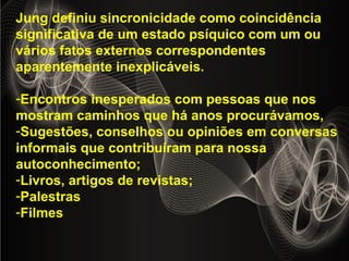 Jung definiu sincronicidade como coincidência
significativa de um estado psíquico com um ou
vários fatos externos correspondentes
aparentemente inexplicáveis.
-Encontros inesperados com pessoas que nos
mostram caminhos que há anos procurávamos,
-Sugestões, conselhos ou opiniões em conversas
informais que contribuíram para nossa
autoconhecimento;
-Livros, artigos de revistas;
-Palestras
-Filmes
 